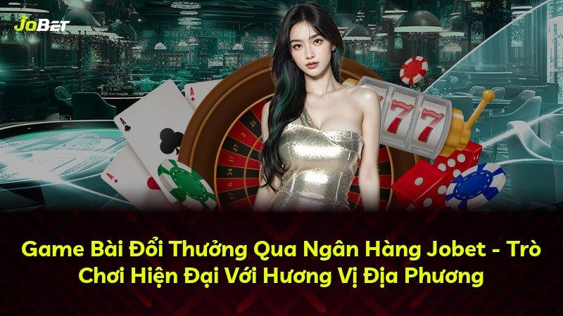Game Bài Đổi Thưởng Qua Ngân Hàng Jobet - Trò Chơi Hiện Đại Với Hương Vị Địa Phương